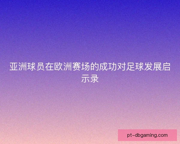 亚洲球员在欧洲赛场的成功对足球发展启示录